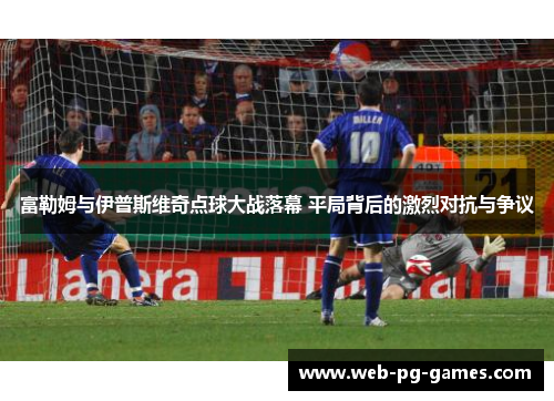 富勒姆与伊普斯维奇点球大战落幕 平局背后的激烈对抗与争议