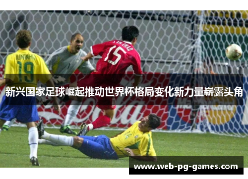 新兴国家足球崛起推动世界杯格局变化新力量崭露头角
