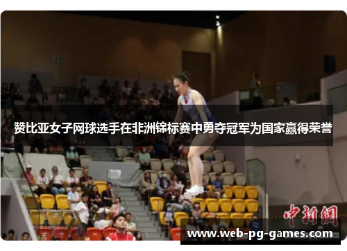 赞比亚女子网球选手在非洲锦标赛中勇夺冠军为国家赢得荣誉